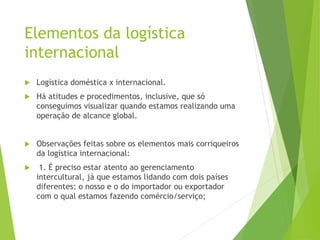 Elementos da logística
internacional
 Logística doméstica x internacional.
 Há atitudes e procedimentos, inclusive, que só
conseguimos visualizar quando estamos realizando uma
operação de alcance global.
 Observações feitas sobre os elementos mais corriqueiros
da logística internacional:
 1. É preciso estar atento ao gerenciamento
intercultural, já que estamos lidando com dois países
diferentes: o nosso e o do importador ou exportador
com o qual estamos fazendo comércio/serviço;
 