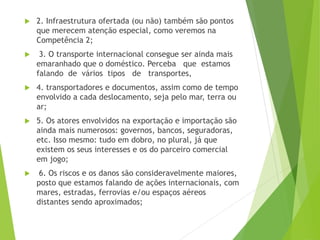 2. Infraestrutura ofertada (ou não) também são pontos
que merecem atenção especial, como veremos na
Competência 2;
 3. O transporte internacional consegue ser ainda mais
emaranhado que o doméstico. Perceba que estamos
falando de vários tipos de transportes,
 4. transportadores e documentos, assim como de tempo
envolvido a cada deslocamento, seja pelo mar, terra ou
ar;
 5. Os atores envolvidos na exportação e importação são
ainda mais numerosos: governos, bancos, seguradoras,
etc. Isso mesmo: tudo em dobro, no plural, já que
existem os seus interesses e os do parceiro comercial
em jogo;
 6. Os riscos e os danos são consideravelmente maiores,
posto que estamos falando de ações internacionais, com
mares, estradas, ferrovias e/ou espaços aéreos
distantes sendo aproximados;
 