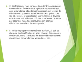  7. Contratos dos mais variados tipos (entre compradores
e vendedores, firmas e seus agentes e representantes,
com seguradoras, etc.) também crescem, em termos de
dificuldades, quando o assunto é mercado global. Leis
são diferentes, interpretações sobre direitos e deveres
existem aos mil, além dos próprios transtornos causados
por estarmos falando e escrevendo em idiomas
diferentes, que não o da nossa pátria;
 8. Meios de pagamento também se alteram, já que os
riscos de inadimplência e as altas e baixas das cotações
do câmbio, como já tratado em Economia Internacional,
aterrorizam compradores e vendedores; etc.
 