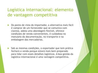 Logística internacional: elemento
de vantagem competitiva
 Do ponto de vista do importador, a alternativa mais fácil
é comprar de um fornecedor que se comunica com
clareza, adota uma abordagem flexível, oferece
condições de venda convenientes, é cuidadoso no
manuseio da documentação, no transporte e na
embalagem das mercadorias.
 Sob as mesmas condições, o exportador que tem prática
fechará a venda porque estará mais bem preparado
para lidar com esses detalhes logísticos. A boa gestão da
logística internacional é uma vantagem competitiva.
 