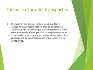  Ao levarmos em consideração o peso que tem o
transporte das encomendas no mundo da logística,
facilmente verificaremos que das infraestruturas com
maior chance de afetar, positiva ou negativamente, o
processo de carga e descarga, seguro de cargas, enfim
as operações de exportação e de importação, é a de
transportes.
Infraestrutura de Transportes
 