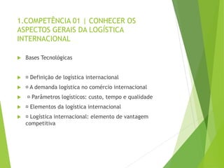 1.COMPETÊNCIA 01 | CONHECER OS
ASPECTOS GERAIS DA LOGÍSTICA
INTERNACIONAL
 Bases Tecnológicas
 Definição de logística internacional
 A demanda logística no comércio internacional
 Parâmetros logísticos: custo, tempo e qualidade
 Elementos da logística internacional
 Logística internacional: elemento de vantagem
competitiva
 