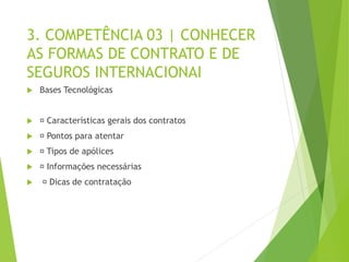 3. COMPETÊNCIA 03 | CONHECER
AS FORMAS DE CONTRATO E DE
SEGUROS INTERNACIONAI
 Bases Tecnológicas
 Características gerais dos contratos
 Pontos para atentar
 Tipos de apólices
 Informações necessárias
 Dicas de contratação
 