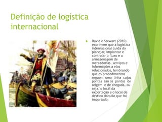 Definição de logística
internacional
 David e Stewart (2010)
exprimem que a logística
internacional cuida do
planejar, implantar e
controlar o fluxo e a
armazenagem de
mercadorias, serviços e
informações a elas
relacionados, lembrando
que os procedimentos
seguem uma linha cujas
pontas são os pontos de
origem e de chegada, ou
seja, o local da
exportação e o local de
destino daquilo que foi
importado.
 