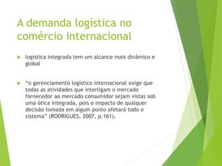 A demanda logística no
comércio internacional
 logística integrada tem um alcance mais dinâmico e
global
 “o gerenciamento logístico internacional exige que
todas as atividades que interligam o mercado
fornecedor ao mercado consumidor sejam vistas sob
uma ótica integrada, pois o impacto de qualquer
decisão tomada em algum ponto afetará todo o
sistema” (RODRIGUES, 2007, p.161).
 