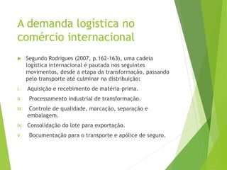 Segundo Rodrigues (2007, p.162-163), uma cadeia
logística internacional é pautada nos seguintes
movimentos, desde a etapa da transformação, passando
pelo transporte até culminar na distribuição:
I. Aquisição e recebimento de matéria-prima.
II. Processamento industrial de transformação.
III. Controle de qualidade, marcação, separação e
embalagem.
IV. Consolidação do lote para exportação.
V. Documentação para o transporte e apólice de seguro.
A demanda logística no
comércio internacional
 