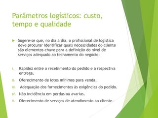 Parâmetros logísticos: custo,
tempo e qualidade
 Sugere-se que, no dia a dia, o profissional de logística
deve procurar identificar quais necessidades do cliente
são elementos-chave para a definição do nível de
serviços adequado ao fechamento do negócio:
I. Rapidez entre o recebimento do pedido e a respectiva
entrega.
II. Oferecimento de lotes mínimos para venda.
III. Adequação dos fornecimentos às exigências do pedido.
IV. Não incidência em perdas ou avarias.
V. Oferecimento de serviços de atendimento ao cliente.
 