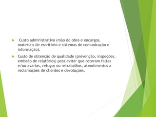  Custo administrativo (mão de obra e encargos,
materiais de escritório e sistemas de comunicação e
informação).
 Custo de obtenção de qualidade (prevenção, inspeções,
emissão de relatórios) para evitar que ocorram faltas
e/ou avarias, refugos ou retrabalhos, atendimentos a
reclamações de clientes e devoluções.
 
