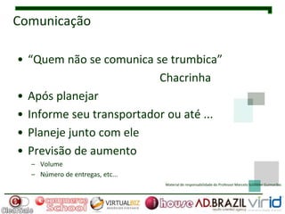 Comunicação

• “Quem não se comunica se trumbica”
                          Chacrinha
• Após planejar
• Informe seu transportador ou até ...
• Planeje junto com ele
• Previsão de aumento
  – Volume
  – Número de entregas, etc...
                                 Material de responsabilidade do Professor Marcelo Schlittler Guimarães
 