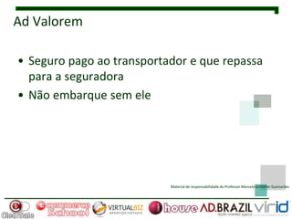 Ad Valorem

• Seguro pago ao transportador e que repassa
  para a seguradora
• Não embarque sem ele




                           Material de responsabilidade do Professor Marcelo Schlittler Guimarães
 