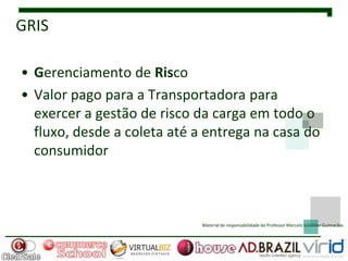 GRIS

• Gerenciamento de Risco
• Valor pago para a Transportadora para
  exercer a gestão de risco da carga em todo o
  fluxo, desde a coleta até a entrega na casa do
  consumidor



                             Material de responsabilidade do Professor Marcelo Schlittler Guimarães
 