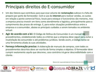 Principais direitos do E-consumidor
•   Um dos fatores que contribuiu para que esse volume de reclamações subisse é a falta de
    preparo por parte do fornecedor. Com o uso da internet para realizar vendas, os custos
    em relação a ponto comercial físico, locais para estoque e funcionários são menores, mas
    a empresa precisa investir em itens como atendimento e logística, principalmente para o
    cumprimento dos prazos de entrega. E, para evitar situações problemáticas entre a
    empresa e o consumidor, abaixo os principais cuidados a serem tomados no ambiente
    virtual:
• Agir de acordo com a lei: O Código de Defesa do Consumidor é um manual de
    procedimentos, estabelecendo todos os critérios que a empresa deve seguir para evitar a
    insatisfação do consumidor e até problemas jurídicos. Sendo assim, o Código torna-se
    uma ferramenta aliada às suas atividades.
• Forneça informação precisa: A elaboração de manuais de compras, com todos os
    procedimentos descritos deve ser escrito de forma simples e objetiva. O fornecedor deve
    cumprir exatamente aquilo que descreve, caso contrário irá gerar descredibilidade com o
    cliente.

                                                   Material de responsabilidade do Professor Marcelo Schlittler Guimarães
 