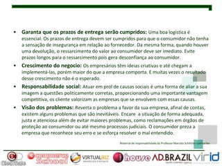 • Garanta que os prazos de entrega serão cumpridos: Uma boa logística é
   essencial. Os prazos de entrega devem ser cumpridos para que o consumidor não tenha
   a sensação de insegurança em relação ao fornecedor. Da mesma forma, quando houver
   uma devolução, o ressarcimento do valor ao consumidor deve ser imediato. Evite
   prazos longos para o ressarcimento pois gera desconfiança ao consumidor.
• Crescimento do negocio: Os empresários têm ideias criativas e até chegam a
   implementá-las, porém maior do que a empresa comporta. E muitas vezes o resultado
   desse crescimento não é o esperado.
• Responsabilidade social: Atuar em prol de causas sociais é uma forma de aliar a sua
   imagem a questões politicamente corretas, proporcionando uma importante vantagem
   competitiva, os cliente valorizam as empresas que se envolvem com essas causas.
• Visão dos problemas: Reverta o problema a favor da sua empresa, afinal de contas,
   existem alguns problemas que são inevitáveis. Encare a situação de forma adequada,
   justa e atenciosa além de evitar maiores problemas, como reclamações em órgãos de
   proteção ao consumidor ou até mesmo processos judiciais. O consumidor preza a
   empresa que reconhece seu erro e se esforça resolver o mal entendido.
                                               Material de responsabilidade do Professor Marcelo Schlittler Guimarães
 
