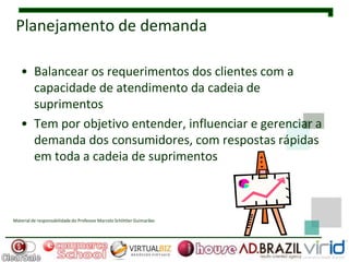 Planejamento de demanda

   • Balancear os requerimentos dos clientes com a
     capacidade de atendimento da cadeia de
     suprimentos
   • Tem por objetivo entender, influenciar e gerenciar a
     demanda dos consumidores, com respostas rápidas
     em toda a cadeia de suprimentos



Material de responsabilidade do Professor Marcelo Schlittler Guimarães
 