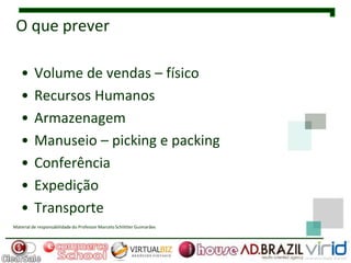 O que prever

   •      Volume de vendas – físico
   •      Recursos Humanos
   •      Armazenagem
   •      Manuseio – picking e packing
   •      Conferência
   •      Expedição
   •      Transporte
Material de responsabilidade do Professor Marcelo Schlittler Guimarães
 