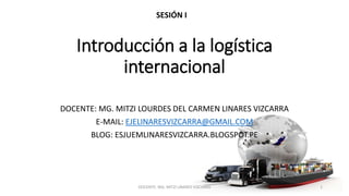 Introducción a la logística
internacional
DOCENTE: MG. MITZI LOURDES DEL CARMEN LINARES VIZCARRA
E-MAIL: EJELINARESVIZCARRA@GMAIL.COM
BLOG: ESJUEMLINARESVIZCARRA.BLOGSPOT.PE
SESIÓN I
DOCENTE: MG. MITZI LINARES VIZCARRA 1
 