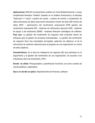 Aplicaciones: MOLAP procesamiento analítico en línea Multidimensional, a veces
simplemente llamados "análisis" (basado en el análisis dimensional y la llamada
"hipercubo" o "cubo") ,cuadros de mando , cuadros de mando y visualización de
datos almacenes de datos documento almacenes minería de texto DM minería de
datos BPO - optimización del rendimiento empresarial EPM gestión del
rendimiento empresarial EIS - sistemas de información ejecutiva DSS - sistemas
de apoyo a las decisiones SEMS - empresa Dirección estratégica de software.
Para que: La gestión del rendimiento de negocios está contenida dentro de
enfoques para la gestión de procesos empresariales . La gestión del rendimiento
de negocios tiene tres actividades principales: selección de objetivos, la de la
información de medición relevante para el progreso de una organización en contra
de estos objetivos,
Características: Es el área de inteligencia de negocios (BI) que participan en el
seguimiento y la gestión del rendimiento de una organización, de acuerdo a los
indicadores clave de rendimiento ( KPI )
Donde se utiliza: Presupuestario y planificación funciones, así como cuadros de
mando gráficos y salpicadero
Que o en donde se aplica: Departamentos de finanzas, software
!
!
!
!
!
!
!
!
!
11
 