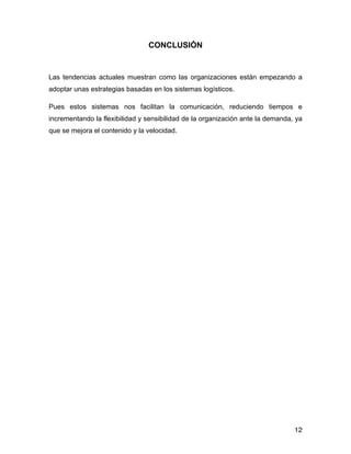 CONCLUSIÓN
!
Las tendencias actuales muestran como las organizaciones están empezando a
adoptar unas estrategias basadas en los sistemas logísticos.
Pues estos sistemas nos facilitan la comunicación, reduciendo tiempos e
incrementando la flexibilidad y sensibilidad de la organización ante la demanda, ya
que se mejora el contenido y la velocidad.
!
!
!
!
!
!
!
!
!
!
!
!
!
!
!
!
!
12
 