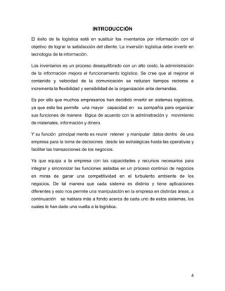 INTRODUCCIÓN
El éxito de la logística está en sustituir los inventarios por información con el
objetivo de lograr la satisfacción del cliente. La inversión logística debe invertir en
tecnología de la información.
Los inventarios es un proceso desequilibrado con un alto costo, la administración
de la información mejora el funcionamiento logístico. Se cree que al mejorar el
contenido y velocidad de la comunicación se reducen tiempos rectores e
incrementa la flexibilidad y sensibilidad de la organización ante demandas.
Es por ello que muchos empresarios han decidido invertir en sistemas logísticos,
ya que esto les permite una mayor capacidad en su compañía para organizar
sus funciones de manera lógica de acuerdo con la administración y movimiento
de materiales, información y dinero.
Y su función principal mente es reunir retener y manipular datos dentro de una
empresa para la toma de decisiones desde las estratégicas hasta las operativas y
facilitar las transacciones de los negocios.
Ya que equipa a la empresa con las capacidades y recursos necesarios para
integrar y sincronizar las funciones asiladas en un proceso continúo de negocios
en miras de ganar una competitividad en el turbulento ambiente de los
negocios. De tal manera que cada sistema es distinto y tiene aplicaciones
diferentes y esto nos permite una manipulación en la empresa en distintas áreas, a
continuación se hablara más a fondo acerca de cada uno de estos sistemas, los
cuales le han dado una vuelta a la logística.
!
!
!
!
!
4
 
