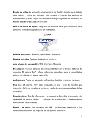 Donde se utiliza: La aplicación actual existente de Gestión de órdenes de trabajo
para tablets, puede ser utilizada sin conexión a internet: los técnicos de
mantenimiento pueden cargar sus órdenes de trabajo asignadas actualmente a su
tableta, acceder a los datos sin conexión.
Que o en donde se aplica: Integradas de software ERP que combina el valor
comercial con la tecnología basada en estándares.
3. SAP
!
Nombre en español: Sistemas, aplicaciones, productos
Nombre en ingles: Systems, Applications, products
Año y lugar de su creación: 1972 Weinheim, Alemania
Descripción: Tiene un conjunto de normas estándares en el área de software de
negocios. El sistema SAP ofrece soluciones estándares para la necesidades
enteras de información de una compañía
Aplicaciones: Puede ser agrupado en financiera, logística y recursos humanos
Para que: El sistema SAP está compuesto por una serie de módulos que
responden de forma completa y en tiempo real a los procesos operativas de las
compañías
Características: Que la información se encuentra disponible al momento, sin
necesidad de esperar largos procesos de actualización y procesamientos
habituales en otros sistemas
Donde se utiliza: Las academia de SAP profesionales orientadas a los
consultores autónomos de negocios de las grandes empresas
7
 