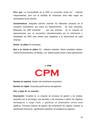 Para que: La funcionalidad de la ERP se encuentra divida por módulos
independientes, pero con la facilidad de interactuar entre ellos según las
necesidades de los clientes
Características: Integrales permite controlar los diferentes procesos de la
compañía entendiendo que todos los departamentos de unas empresas,
Modulares los ERP entienden que una empresa es un conjunto de
departamentos que se encuentran interrelacionados por la información y
Adaptables los ERO esta creado para adaptarse a la idiosincrasia de cada
empresa
Donde se utiliza: En empresas.
Que o en donde se aplica: En software estándar, ofrece resultados rápidos,
unifica funcionamientos, es flexible y es abierto puede unirse a otras aplicaciones
!
!
6. CPM
!
Nombre en español: Gestión del rendimiento corporativo
Nombre en inglés: Corporate performance management
Año y lugar de su creación:
Descripción: Consiste en un conjunto de procesos de gestión y de análisis,
apoyados por la tecnología, que permiten a las empresas a definir los objetivos
estratégicos y luego medir y gestionar el desempeño contra esos
objetivos. Procesos básicos de gestión del rendimiento de negocio incluyen la
planificación financiera , planificación operativa, el modelado de negocios..
10
 