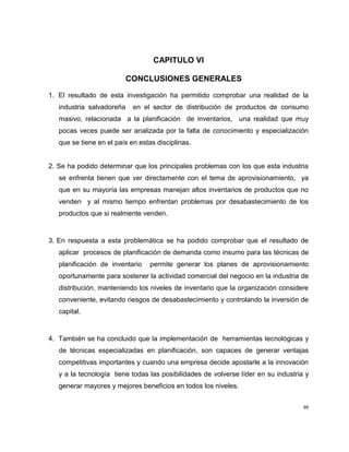 CAPITULO VI
CONCLUSIONES GENERALES
1. El resultado de esta investigación ha permitido comprobar una realidad de la
industria salvadoreña

en el sector de distribución de productos de consumo

masivo, relacionada a la planificación de inventarios, una realidad que muy
pocas veces puede ser analizada por la falta de conocimiento y especialización
que se tiene en el país en estas disciplinas.

2. Se ha podido determinar que los principales problemas con los que esta industria
se enfrenta tienen que ver directamente con el tema de aprovisionamiento, ya
que en su mayoría las empresas manejan altos inventarios de productos que no
venden y al mismo tiempo enfrentan problemas por desabastecimiento de los
productos que si realmente venden.

3. En respuesta a esta problemática se ha podido comprobar que el resultado de
aplicar procesos de planificación de demanda como insumo para las técnicas de
planificación de inventario

permite generar los planes de aprovisionamiento

oportunamente para sostener la actividad comercial del negocio en la industria de
distribución, manteniendo los niveles de inventario que la organización considere
conveniente, evitando riesgos de desabastecimiento y controlando la inversión de
capital.

4. También se ha concluido que la implementación de herramientas tecnológicas y
de técnicas especializadas en planificación, son capaces de generar ventajas
competitivas importantes y cuando una empresa decide apostarle a la innovación
y a la tecnología tiene todas las posibilidades de volverse líder en su industria y
generar mayores y mejores beneficios en todos los niveles.
99

 