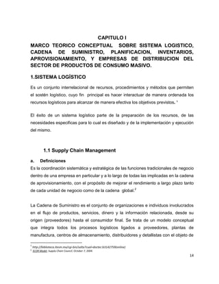 CAPITULO I
MARCO TEORICO CONCEPTUAL SOBRE SISTEMA LOGISTICO,
CADENA DE SUMINISTRO, PLANIFICACION, INVENTARIOS,
APROVISIONAMIENTO, Y EMPRESAS DE DISTRIBUCION DEL
SECTOR DE PRODUCTOS DE CONSUMO MASIVO.
1.SISTEMA LOGÍSTICO
Es un conjunto interrelacional de recursos, procedimientos y métodos que permiten
el sostén logístico, cuyo fin principal es hacer interactuar de manera ordenada los
recursos logísticos para alcanzar de manera efectiva los objetivos previstos. 1
El éxito de un sistema logístico parte de la preparación de los recursos, de las
necesidades especificas para lo cual es diseñado y de la implementación y ejecución
del mismo.

1.1 Supply Chain Management
a.

Definiciones

Es la coordinación sistemática y estratégica de las funciones tradicionales de negocio
dentro de una empresa en particular y a lo largo de todas las implicadas en la cadena
de aprovisionamiento, con el propósito de mejorar el rendimiento a largo plazo tanto
de cada unidad de negocio como de la cadena global.2

La Cadena de Suministro es el conjunto de organizaciones e individuos involucrados
en el flujo de productos, servicios, dinero y la información relacionada, desde su
origen (proveedores) hasta el consumidor final. Se trata de un modelo conceptual
que integra todos los procesos logísticos ligados a proveedores, plantas de
manufactura, centros de almacenamiento, distribuidores y detallistas con el objeto de
1
2

http://biblioteca.itesm.mx/cgi-bin/salta?cual=doctec:b3142759(online)
SCOR Model, Supply Chain Council, October 7, 2004.

14

 