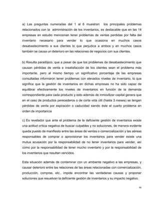 a) Las preguntas numeradas del 1 al 6 muestran

los principales problemas

relacionados con la administración de los inventarios, es destacable que en las 14
empresas en estudio mencionan tener problemas de ventas perdidas por falta del
inventario

necesario

para

vender

lo

que

ocasiona

en

muchos

casos

desabastecimiento a sus clientes lo que perjudica a ambos y en muchos casos
también se causa un deterioro en las relaciones de negocios con sus clientes.

b) Resulta paradójico, que a pesar de que los problemas de desabastecimiento que
causan pérdidas de venta e insatisfacción de los clientes sean el problema más
importante, pero al mismo tiempo un significativo porcentaje de las empresas
consultadas informaron tener problemas con elevados niveles de inventario, lo que
significa que la gestión de inventarios en dichas empresas no ha sido capaz de
equilibrar efectivamente los niveles de inventarios en función de la demanda
correspondiente para cada producto y esto además de inmovilizar capital genera que
en el caso de productos perecederos o de corta vida útil (hasta 3 meses) se tengan
pérdidas de venta por expiración o caducidad siendo éste el cuarto problema en
orden de importancia
c) Es revelador que ante el problema de la deficiente gestión de inventarios existe
una actitud crítica negativa de buscar culpables y no soluciones, de manera evidente
queda puesto de manifiesto entre las áreas de ventas o comercialización y las aéreas
responsables de comprar o aprovisionar los inventarios para vender existe una
mutua acusación por la responsabilidad de no tener inventarios para vender, así
como por la responsabilidad de tener mucho inventario y por la responsabilidad de
los inventarios que resultan vencidos.
Esta situación además de contaminar con un ambiente negativo a las empresas, y
causar deterioro entre las relaciones de las áreas relacionadas con comercialización,
producción, compras, etc., impide encontrar las verdaderas causas y proponer
soluciones que resuelvan la deficiente gestión de inventarios y su impacto negativo.
66

 