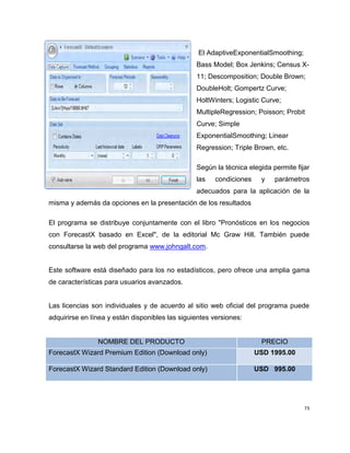 El AdaptiveExponentialSmoothing;
Bass Model; Box Jenkins; Census X11; Descomposition; Double Brown;
DoubleHolt; Gompertz Curve;
HoltWinters; Logistic Curve;
MultipleRegression; Poisson; Probit
Curve; Simple
ExponentialSmoothing; Linear
Regression; Triple Brown, etc.
Según la técnica elegida permite fijar
las

condiciones

y

parámetros

adecuados para la aplicación de la
misma y además da opciones en la presentación de los resultados
El programa se distribuye conjuntamente con el libro "Pronósticos en los negocios
con ForecastX basado en Excel", de la editorial Mc Graw Hill. También puede
consultarse la web del programa www.johngalt.com.

Este software está diseñado para los no estadísticos, pero ofrece una amplia gama
de características para usuarios avanzados.

Las licencias son individuales y de acuerdo al sitio web oficial del programa puede
adquirirse en línea y están disponibles las siguientes versiones:

NOMBRE DEL PRODUCTO

PRECIO

ForecastX Wizard Premium Edition (Download only)

USD 1995.00

ForecastX Wizard Standard Edition (Download only)

USD 995.00

73

 