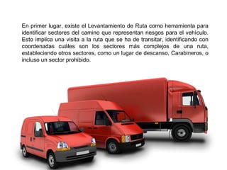 En primer lugar, existe el Levantamiento de Ruta como herramienta para
identificar sectores del camino que representan riesgos para el vehículo.
Esto implica una visita a la ruta que se ha de transitar, identificando con
coordenadas cuáles son los sectores más complejos de una ruta,
estableciendo otros sectores, como un lugar de descanso, Carabineros, o
incluso un sector prohibido.
 