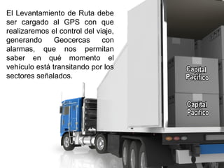 El Levantamiento de Ruta debe
ser cargado al GPS con que
realizaremos el control del viaje,
generando Geocercas con
alarmas, que nos permitan
saber en qué momento el
vehículo está transitando por los
sectores señalados.
 