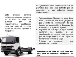 Este proceso permitirá
establecer zonas de descanso
en el Plan de Viaje que
cumplan con los
requerimientos establecidos
para que tanto el conductor
como el vehículo queden a
resguardo.
El lugar debe cumplir con requisitos que no
permiten que este sea definido por el
conductor, ya que debemos revisar
aspectos como:
• Optimización de Tiempos: el lugar debe
estar ubicado en una zona geográfica
que permita la optimización de los
tiempos de conducción y descanso de
acuerdo con la legalidad vigente;
• Seguridad de la Carga: el lugar deberá
mantener un guardia o un
estacionamiento cerrado que asegure
que la carga estará en su lugar al
momento de reiniciar el viaje;
• Entregar un descanso y una
alimentación correcta.
Pensamos en el Plan de Viaje como una
guía para el conductor, cualquiera sea
éste.
 