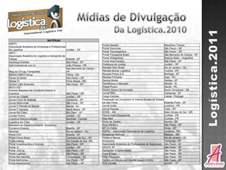 MATÉRIAS
ABEPL-
                                                                             Portal Newstin                                      República Tcheca
Associação Brasileira de Empresas e Profissionais
                                                                             Portal Siscomex                                     São Paulo – SP
de Logística                                       Jundiaí – SP
                                                                             Portal Tecnologística                               São Paulo – SP
ABTC –
Associação Brasileira de Logística e transporte de                           Portal Transporta Brasil                            São Bernardo do Campo - SP
Cargas                                             Brasília - DF             Portal Webpicking                                   Buenos Aires – Argentina
Aconteça Eventos                                   São Paulo - SP            Portal WebTranspo                                   São Paulo - SP
Administradores.com.br                             João Pessoa - PB          Prefeitura de Jundiaí                               Jundiaí – SP
                                                   São Bernardo do Campo -   Revista Fator Brasil                                Rio de Janeiro – RJ
Blog da CVLog Transportes                          SP                        Revista Mundo Logística                             Curitiba - PR
BRASCOMEX Group                                    Vitória - ES              Revista Portos S.A.                                 Bertioga - SP
Feiras do Brasil                                   São Paulo – SP            Revista Portuária                                   Itajaí - SC
Global 21                                          Porto Alegre - RS         Santos Modal                                        Santos - SP
Golden Light Business                              São Paulo - SP            Tendências e Mercado                                Maceió - Al
IBCELOG –                                                                    Portal Pinzón                                       Recife - PE
Instituto Brasileiro de Comércio Exterior e                                  Centro Gestor de Inovação                           Bento Gonçalves - RS
Logística                                          São Paulo – SP            Jornal RMC                                          Campinas - SP
Jornal da Cidade                                   Jundiaí – SP              Cargo Edições                                       Lisboa - Portugal
Jornal Folha de Notícias                           Campinas - SP             Federação de Convention & Visitors Bureax do Estado
Jornal Multimodal                                  São Paulo - SP            de São Paulo                                        Ribeirão Preto - SP
Jornal O Rebate de Macaé                           Macaé - RJ                Jornal União                                        Londrina - PR
Jornal O Serrano                                   Serra Negra - SP          Jornal Popular                                      Cotia - SP
Jornal Rio Claro                                   Rio Claro - SP            CORE - MS                                           Mato Grosso do Sul - MS
Jundiaí Online                                     Jundiaí – SP              Tecno Data Educacional                              Curitiba - PR
Logística Descomplicada                            Montreal - Canadá         Maq Mad                                             Curitiba - PR
Logística em Foco                                  Jundiaí – SP              Porto de Santos                                     Santos - SP
Ministério do Desenvolvimento, Indústria e                                   Guia Maritimo                                       São Paulo - SP
Comércio Exterior                                  Brasília - DF             MT 24 Horas                                         Sinop - MT
Nicomex                                            Rio de Janeiro – RJ       ASPAL - Associação Paranaense de Logística          Londrina - PR
Portal CNT                                         Brasília - DF             Amazonas Notícias!                                  Manaus - AM
Portal Feiras Brasil                               Cachoeira do Sul – RS     Portos e Navios                                     Rio de Janeiro – RJ
Portal Intelog                                     Rio Grande do Sul - RS    Sindicamp                                           Campinas - SP
Portal Investimentos e Notícias                    São Paulo - SP            Associação Brasileira de Profissionais de Segurança São Paulo - SP
Portal JJ                                          Jundiaí – SP              SESVE SP                                            São Paulo - SP
Portal JobLog                                      São Paulo – SP            Santander Empreendedor                              São Paulo - SP
Portal LogWeb                                      São Paulo – SP            Care & Dare                                         São Paulo - SP
Portal Net Marinha                                 Florianópolis - SC        Affari Negócios                                     São Paulo - SP
Portal NetComex                                    São Paulo – SP            Centro de Estudos em Gestão Naval (CEGN)            São Paulo - SP
Portal Newscomex                                   São Paulo – SP            TVE Jundiaí                                         Jundiaí – SP
 