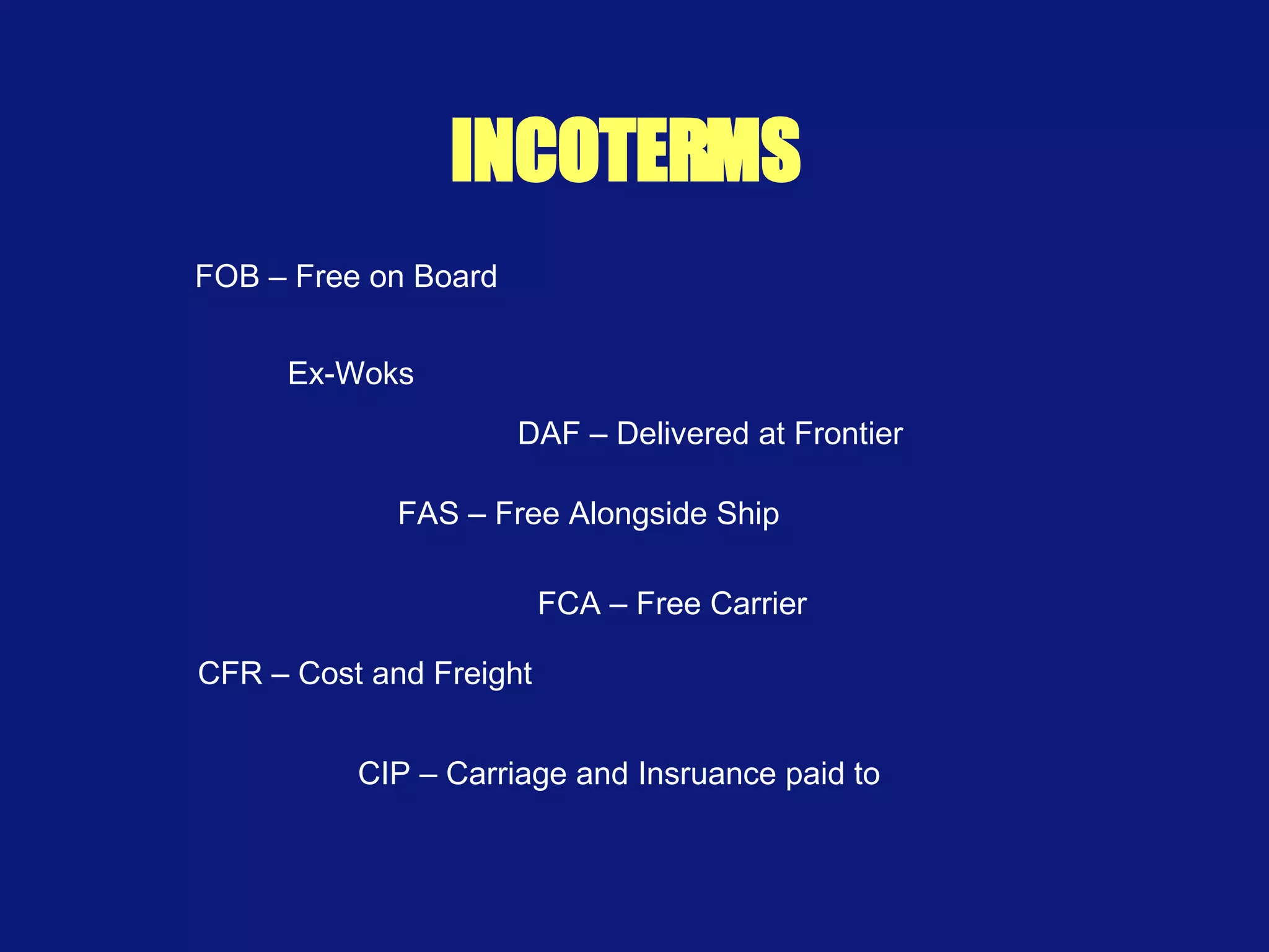 INCOTERMS Ex-Woks FAS – Free Alongside Ship FCA – Free Carrier CFR – Cost and Freight DAF – Delivered at Frontier CIP – Carriage and Insruance paid to FOB – Free on Board 