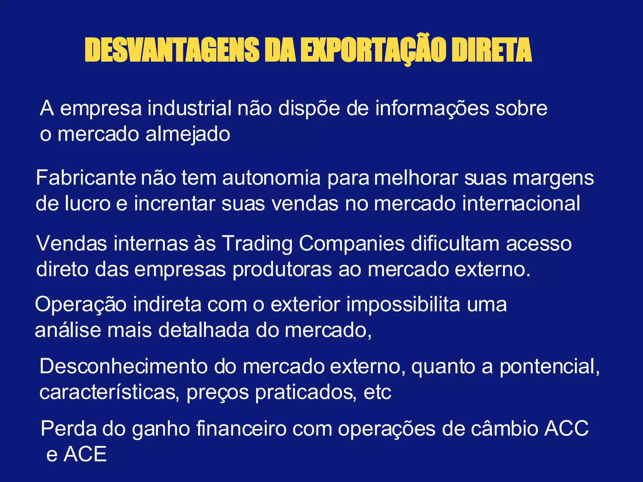 DESVANTAGENS DA EXPORTAÇÃO DIRETA A empresa industrial não dispõe de informações sobre o mercado almejado Fabricante não tem autonomia para melhorar suas margens de lucro e increntar suas vendas no mercado internacional  Vendas internas às Trading Companies dificultam acesso  direto das empresas produtoras ao mercado externo. Operação indireta com o exterior impossibilita uma  análise mais detalhada do mercado,  Perda do ganho financeiro com operações de câmbio ACC  e ACE Desconhecimento do mercado externo, quanto a pontencial, características, preços praticados, etc 