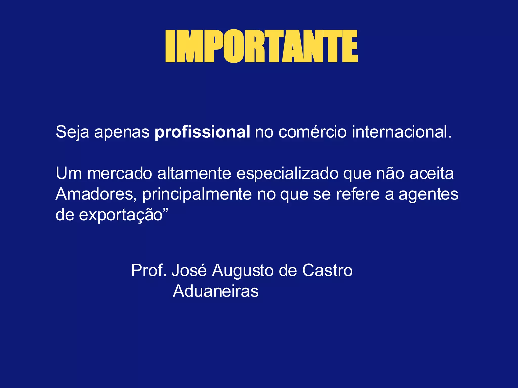 Seja apenas  profissional  no comércio internacional.  Um mercado altamente especializado que não aceita Amadores, principalmente no que se refere a agentes de exportação” Prof. José Augusto de Castro Aduaneiras IMPORTANTE 