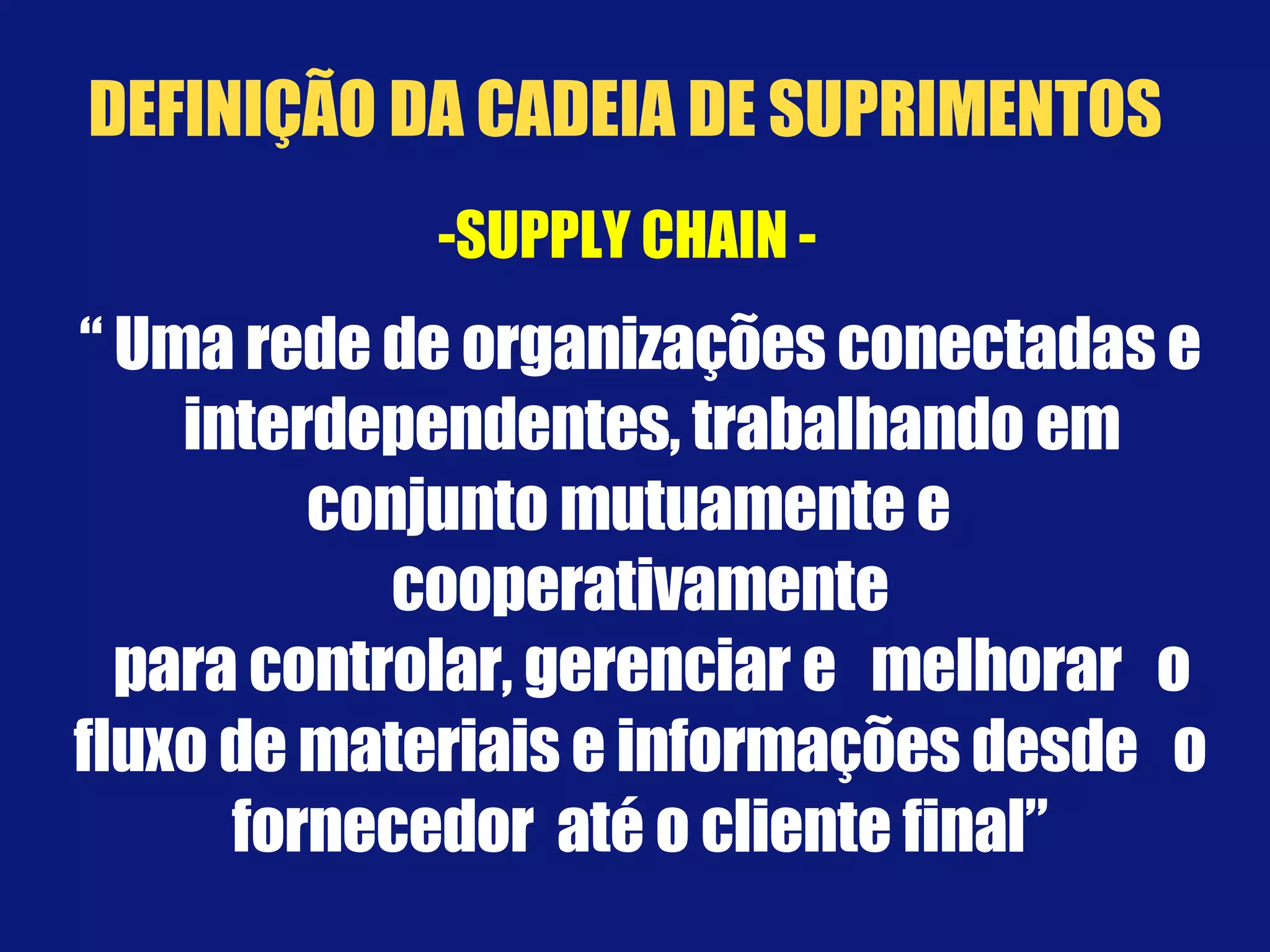-SUPPLY CHAIN -  “  Uma rede de organizações conectadas e interdependentes, trabalhando em conjunto mutuamente e  cooperativamente para controlar, gerenciar e  melhorar  o fluxo de materiais e informações desde  o fornecedor  até o cliente final” DEFINIÇÃO DA CADEIA DE SUPRIMENTOS 