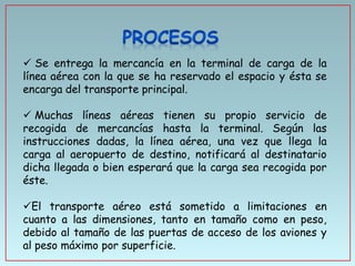  Se entrega la mercancía en la terminal de carga de la
línea aérea con la que se ha reservado el espacio y ésta se
encarga del transporte principal.
 Muchas líneas aéreas tienen su propio servicio de
recogida de mercancías hasta la terminal. Según las
instrucciones dadas, la línea aérea, una vez que llega la
carga al aeropuerto de destino, notificará al destinatario
dicha llegada o bien esperará que la carga sea recogida por
éste.

El transporte aéreo está sometido a limitaciones en
cuanto a las dimensiones, tanto en tamaño como en peso,
debido al tamaño de las puertas de acceso de los aviones y
al peso máximo por superficie.

 