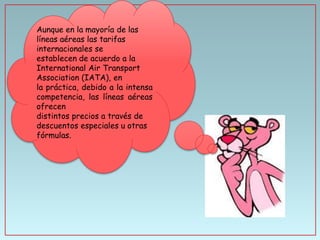 Aunque en la mayoría de las
líneas aéreas las tarifas
internacionales se
establecen de acuerdo a la
International Air Transport
Association (IATA), en
la práctica, debido a la intensa
competencia, las líneas aéreas
ofrecen
distintos precios a través de
descuentos especiales u otras
fórmulas.

 