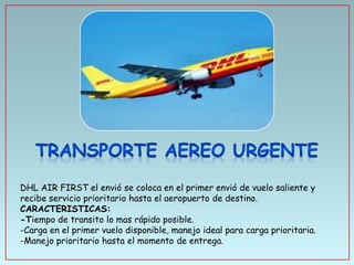 DHL AIR FIRST el envió se coloca en el primer envió de vuelo saliente y
recibe servicio prioritario hasta el aeropuerto de destino.
CARACTERISTICAS:
-Tiempo de transito lo mas rápido posible.
-Carga en el primer vuelo disponible, manejo ideal para carga prioritaria.
-Manejo prioritario hasta el momento de entrega.

 