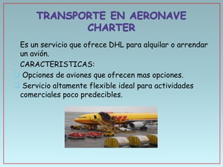 • Es un servicio que ofrece DHL para alquilar o arrendar
un avión.
• CARACTERISTICAS:
 Opciones de aviones que ofrecen mas opciones.
 Servicio altamente flexible ideal para actividades
comerciales poco predecibles.

 
