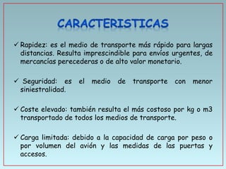  Rapidez: es el medio de transporte más rápido para largas
distancias. Resulta imprescindible para envíos urgentes, de
mercancías perecederas o de alto valor monetario.
 Seguridad: es
siniestralidad.

el

medio

de

transporte

con

menor

 Coste elevado: también resulta el más costoso por kg o m3
transportado de todos los medios de transporte.
 Carga limitada: debido a la capacidad de carga por peso o
por volumen del avión y las medidas de las puertas y
accesos.

 