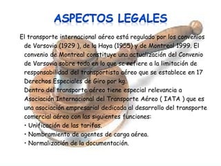 El transporte internacional aéreo está regulado por los convenios
de Varsovia (1929 ), de la Haya (1955) y de Montreal 1999. El
convenio de Montreal constituye una actualización del Convenio
de Varsovia sobre todo en lo que se refiere a la limitación de
responsabilidad del transportista aéreo que se establece en 17
Derechos Especiales de Giro por kg.
Dentro del transporte aéreo tiene especial relevancia a
Asociación Internacional del Transporte Aéreo ( IATA ) que es
una asociación empresarial dedicada al desarrollo del transporte
comercial aéreo con las siguientes funciones:
• Unificación de las tarifas.
• Nombramiento de agentes de carga aérea.
• Normalización de la documentación.

 