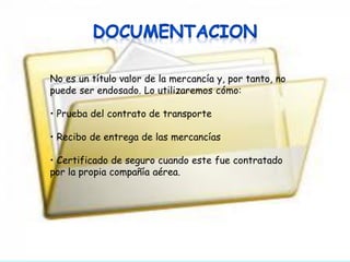 No es un título valor de la mercancía y, por tanto, no
puede ser endosado. Lo utilizaremos cómo:
• Prueba del contrato de transporte
• Recibo de entrega de las mercancías

• Certificado de seguro cuando este fue contratado
por la propia compañía aérea.

 