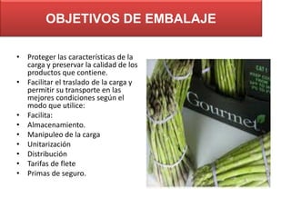 OBJETIVOS DE EMBALAJE
• Proteger las características de la
carga y preservar la calidad de los
productos que contiene.
• Facilitar el traslado de la carga y
permitir su transporte en las
mejores condiciones según el
modo que utilice:
• Facilita:
• Almacenamiento.
• Manipuleo de la carga
• Unitarización
• Distribución
• Tarifas de flete
• Primas de seguro.

 