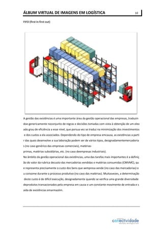 ÁLBUM VIRTUAL DE IMAGENS EM LOGÍSTICA

10

FIFO (first in first out)

A gestão das existências é uma importante área da gestão operacional das empresas, traduzin
doe genericamente noconjunto de regras e decisões tomadas com vista à obtenção de um elev
ado grau de eficiência a esse nível, que porsua vez se traduz na minimização dos investimentos
e dos custos a ela associados. Dependendo do tipo de empresa emcausa, as existências a parti
r das quais desenvolve a sua laboração podem ser de vários tipos, designadamentemercadoria
s (no caso genérico das empresas comerciais), matériasprimas, matérias subsidiárias, etc. (no caso deempresas industriais).
No âmbito da gestão operacional das existências, uma das tarefas mais importantes é a definiç
ão do valor da rubrica decusto das mercadorias vendidas e matérias consumidas (CMVMC), qu
e representa precisamente o custo dos bens que aempresa vende (no caso das mercadorias) o
u consome durante o processo produtivo (no caso das matérias). Muitasvezes, a determinação
deste custo é de difícil execução, designadamente quando se verifica uma grande diversidade
deprodutos transacionados pela empresa em causa e um constante movimento de entrada e s
aída de existências emarmazém.

 