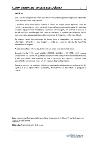 ÁLBUM VIRTUAL DE IMAGENS EM LOGÍSTICA

2

PREFÁCIO
Este é um modelo piloto do livro E-book Álbum Virtual de Imagens em Logística e está sendo
construído por alunos e para alunos.
O propósito inicial deste livro é auxiliar as turmas do Projeto Jovem Aprendiz, curso de
Logística - a consultarem, de forma rápida, informações relacionadas às operações logísticas
tais como equipamentos utilizados no sistema da armazenagem, em controle de estoque e
em, estruturas da armazenagem bem como as características e modais de transportes, layout
e demais relacionados através de um álbum dinâmico de fotografias em formato E-book.
As imagens serão disponibilizadas de forma linear e organizadas em miniaturas. As
informações referentes a cada imagem poderão ser acessadas através de hyperlinks
embutidos nas imagens.
A cada conclusão de informação, é oferecido um botão para retornar ao álbum.
Segundo Parrilla (1996, apud ARNAIZ, HERRERO, GARRIDO e DE HARO, 1999), grupos
colaborativos são aqueles em que todos os componentes compartilham as decisões tomadas
e são responsáveis pela qualidade do que é produzido em conjunto, conforme suas
possibilidades e interesses. Esse é um dos objetivos do projeto proposto.
Espera-se que com ele, os alunos minimizem suas dúvidas relacionadas aos equipamentos de
logística e à sua aplicabilidade operacional, desenvolvam sua capacidade de pesquisa e
criação.

Autor Joaquim José Rodrigues da Fonseca, Senai Cinelândia, 2013. Álbum Virtual de Imagens em
Logística. Rio de Janeiro
Editoração, Ana Cristina Sales da S. Souza

 