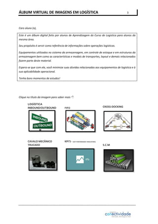 ÁLBUM VIRTUAL DE IMAGENS EM LOGÍSTICA

3

Caro aluno (a),
Este é um álbum digital feito por alunos de Aprendizagem do Curso de Logística para alunos da
mesma área.
Seu propósito é servir como referência de informações sobre operações logísticas.
Equipamentos utilizados no sistema da armazenagem, em controle de estoque e em estruturas da
armazenagem bem como as características e modais de transportes, layout e demais relacionados
fazem parte deste material.
Espera-se que com ele, você minimize suas dúvidas relacionadas aos equipamentos de logística e à
sua aplicabilidade operacional.
Tenha bons momentos de estudos!

Clique no título da imagem para saber mais 
LOGÍSTICA
INBOUND/OUTBOUND

CAVALO MECÂNICO
TRUCADO

FIFO

CROSS-DOCKING

KPI’S - (KEY PERFORMANCE INDICATORS)
S.C.M

 