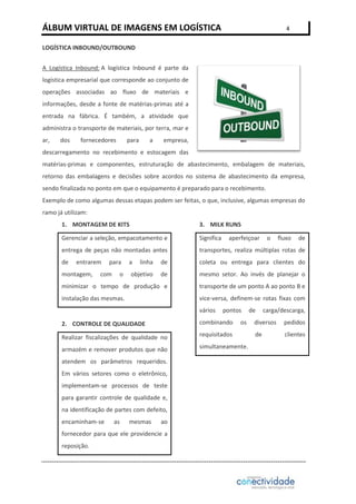 ÁLBUM VIRTUAL DE IMAGENS EM LOGÍSTICA

4

LOGÍSTICA INBOUND/OUTBOUND
A Logística Inbound: A logística Inbound é parte da
logística empresarial que corresponde ao conjunto de
operações associadas ao fluxo de materiais e
informações, desde a fonte de matérias-primas até a
entrada na fábrica. É também, a atividade que
administra o transporte de materiais, por terra, mar e
ar,

dos

fornecedores

para

a

empresa,

descarregamento no recebimento e estocagem das
matérias-primas e componentes, estruturação de abastecimento, embalagem de materiais,
retorno das embalagens e decisões sobre acordos no sistema de abastecimento da empresa,
sendo finalizada no ponto em que o equipamento é preparado para o recebimento.
Exemplo de como algumas dessas etapas podem ser feitas, o que, inclusive, algumas empresas do
ramo já utilizam:
1. MONTAGEM DE KITS

3. MILK RUNS

Gerenciar a seleção, empacotamento e

Significa

entrega de peças não montadas antes

transportes, realiza múltiplas rotas de

de

entrarem

fluxo

de

de

coleta ou entrega para clientes do

objetivo

de

mesmo setor. Ao invés de planejar o

minimizar o tempo de produção e

transporte de um ponto A ao ponto B e

instalação das mesmas.

vice-versa, definem-se rotas fixas com

com

o

a

o

linha

montagem,

para

aperfeiçoar

vários

pontos

2. CONTROLE DE QUALIDADE

combinando

Realizar fiscalizações de qualidade no

requisitados

armazém e remover produtos que não

simultaneamente.

atendem os parâmetros requeridos.
Em vários setores como o eletrônico,
implementam-se processos de teste
para garantir controle de qualidade e,
na identificação de partes com defeito,
encaminham-se

as

mesmas

ao

fornecedor para que ele providencie a
reposição.

os

de

carga/descarga,

diversos

pedidos

de

clientes

 