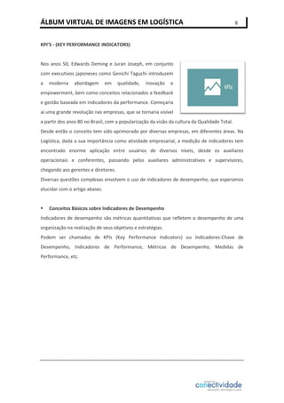 ÁLBUM VIRTUAL DE IMAGENS EM LOGÍSTICA

6

KPI’S - (KEY PERFORMANCE INDICATORS)

Nos anos 50, Edwards Deming e Juran Joseph, em conjunto
com executivos japoneses como Genichi Taguchi introduzem
a

moderna

abordagem

em

qualidade,

inovação

e

empowerment, bem como conceitos relacionados a feedback
e gestão baseada em indicadores da performance. Começaria
aí uma grande revolução nas empresas, que se tornaria visível
a partir dos anos 80 no Brasil, com a popularização da visão da cultura da Qualidade Total.
Desde então o conceito tem sido aprimorado por diversas empresas, em diferentes áreas. Na
Logística, dada a sua importância como atividade empresarial, a medição de indicadores tem
encontrado enorme aplicação entre usuários de diversos níveis, desde os auxiliares
operacionais e conferentes, passando pelos auxiliares administrativos e supervisores,
chegando aos gerentes e diretores.
Diversas questões complexas envolvem o uso de indicadores de desempenho, que esperamos
elucidar com o artigo abaixo.



Conceitos Básicos sobre Indicadores de Desempenho

Indicadores de desempenho são métricas quantitativas que refletem o desempenho de uma
organização na realização de seus objetivos e estratégias.
Podem ser chamados de KPIs (Key Performance Indicators) ou Indicadores-Chave de
Desempenho, Indicadores de Performance, Métricas de Desempenho, Medidas de
Performance, etc.

 